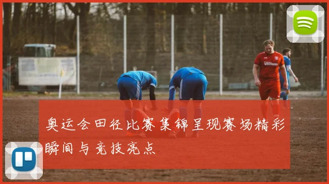 奥运会田径比赛集锦呈现赛场精彩瞬间与竞技亮点