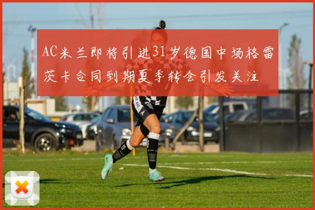 AC米兰即将引进31岁德国中场格雷茨卡合同到期夏季转会引发关注